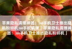苹果隐私清理神器：360手机卫士推出隐私粉碎机360手机清理「苹果隐私清理神器：360手机卫士推出隐私粉碎机」