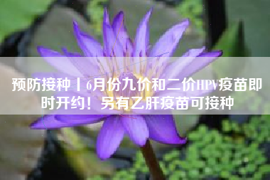 预防接种丨6月份九价和二价HPV疫苗即时开约！另有乙肝疫苗可接种