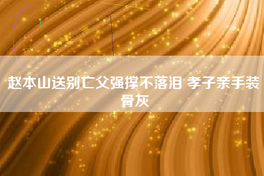 赵本山送别亡父强撑不落泪 孝子亲手装骨灰 赵本山送别亡父强撑不落泪 孝子亲手装骨灰