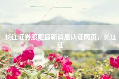 长江证券股吧最新消息认证网页，长江证劵