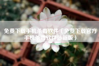 免费下载手机杀毒软件（免费下载官方手机杀毒软件最新版）