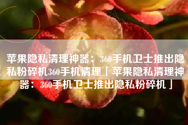 苹果隐私清理神器：360手机卫士推出隐私粉碎机360手机清理「苹果隐私清理神器：360手机卫士推出隐私粉碎机」